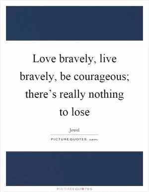 Love bravely, live bravely, be courageous; there’s really nothing to lose Picture Quote #1