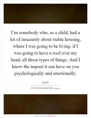 I’m somebody who, as a child, had a lot of insecurity about stable housing, where I was going to be living, if I was going to have a roof over my head, all those types of things. And I know the impact it can have on you psychologically and emotionally Picture Quote #1