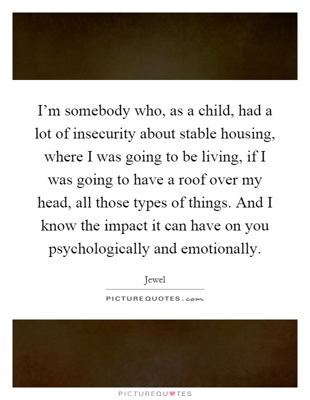 I'm somebody who, as a child, had a lot of insecurity about stable housing, where I was going to be living, if I was going to have a roof over my head, all those types of things. And I know the impact it can have on you psychologically and emotionally Picture Quote #1