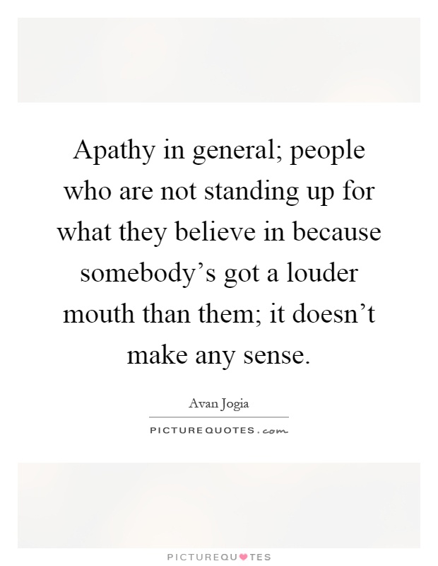 Apathy in general; people who are not standing up for what they believe in because somebody's got a louder mouth than them; it doesn't make any sense Picture Quote #1