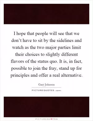 I hope that people will see that we don’t have to sit by the sidelines and watch as the two major parties limit their choices to slightly different flavors of the status quo. It is, in fact, possible to join the fray, stand up for principles and offer a real alternative Picture Quote #1