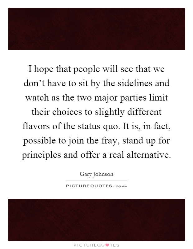 I hope that people will see that we don't have to sit by the sidelines and watch as the two major parties limit their choices to slightly different flavors of the status quo. It is, in fact, possible to join the fray, stand up for principles and offer a real alternative Picture Quote #1