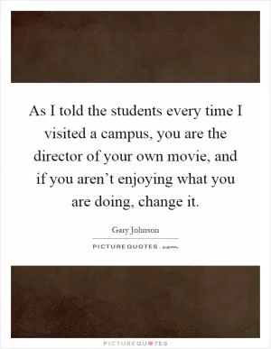 As I told the students every time I visited a campus, you are the director of your own movie, and if you aren’t enjoying what you are doing, change it Picture Quote #1