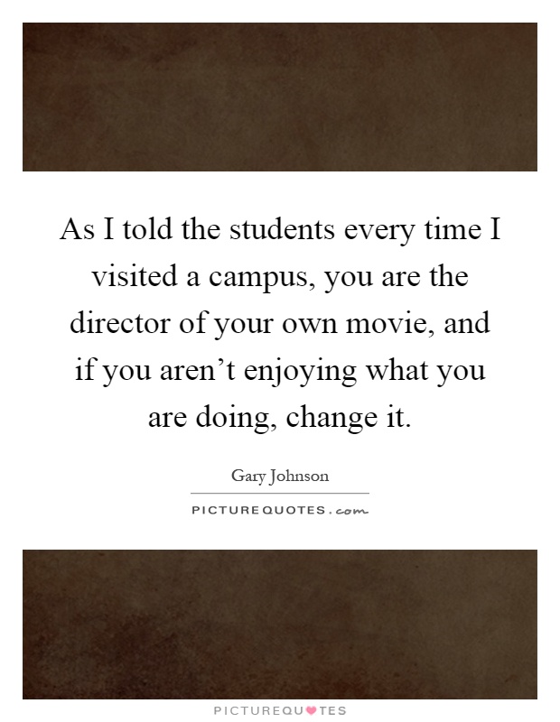As I told the students every time I visited a campus, you are the director of your own movie, and if you aren't enjoying what you are doing, change it Picture Quote #1