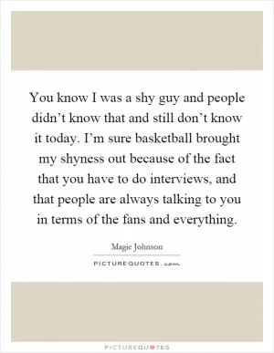 You know I was a shy guy and people didn’t know that and still don’t know it today. I’m sure basketball brought my shyness out because of the fact that you have to do interviews, and that people are always talking to you in terms of the fans and everything Picture Quote #1