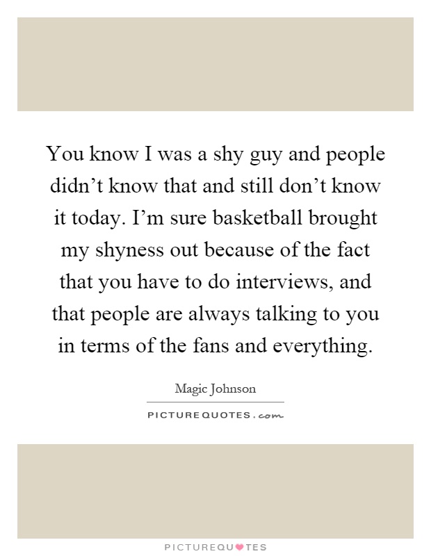 You know I was a shy guy and people didn't know that and still don't know it today. I'm sure basketball brought my shyness out because of the fact that you have to do interviews, and that people are always talking to you in terms of the fans and everything Picture Quote #1
