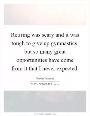 Retiring was scary and it was tough to give up gymnastics, but so many great opportunities have come from it that I never expected Picture Quote #1