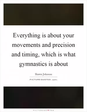 Everything is about your movements and precision and timing, which is what gymnastics is about Picture Quote #1