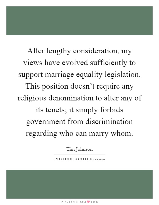 After lengthy consideration, my views have evolved sufficiently to support marriage equality legislation. This position doesn't require any religious denomination to alter any of its tenets; it simply forbids government from discrimination regarding who can marry whom Picture Quote #1