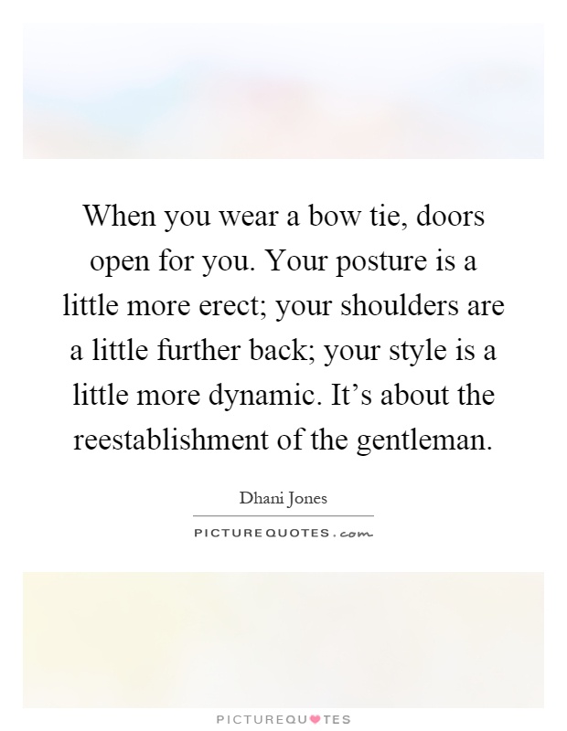 When you wear a bow tie, doors open for you. Your posture is a little more erect; your shoulders are a little further back; your style is a little more dynamic. It's about the reestablishment of the gentleman Picture Quote #1