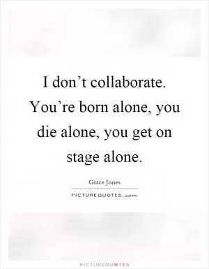 I don’t collaborate. You’re born alone, you die alone, you get on stage alone Picture Quote #1