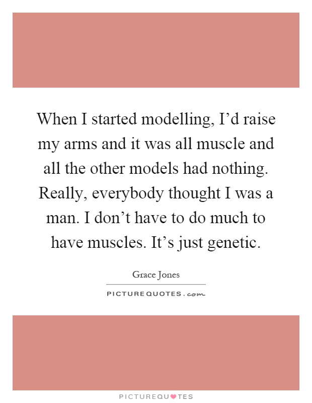 When I started modelling, I'd raise my arms and it was all muscle and all the other models had nothing. Really, everybody thought I was a man. I don't have to do much to have muscles. It's just genetic Picture Quote #1