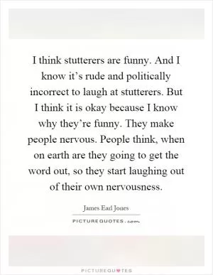 I think stutterers are funny. And I know it’s rude and politically incorrect to laugh at stutterers. But I think it is okay because I know why they’re funny. They make people nervous. People think, when on earth are they going to get the word out, so they start laughing out of their own nervousness Picture Quote #1