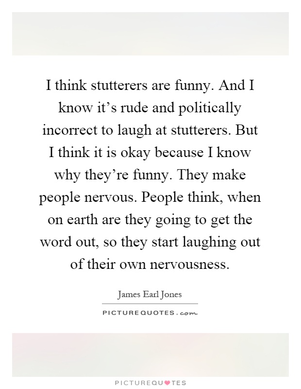 I think stutterers are funny. And I know it's rude and politically incorrect to laugh at stutterers. But I think it is okay because I know why they're funny. They make people nervous. People think, when on earth are they going to get the word out, so they start laughing out of their own nervousness Picture Quote #1