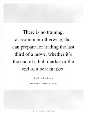 There is no training, classroom or otherwise, that can prepare for trading the last third of a move, whether it’s the end of a bull market or the end of a bear market Picture Quote #1