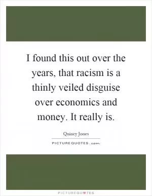 I found this out over the years, that racism is a thinly veiled disguise over economics and money. It really is Picture Quote #1