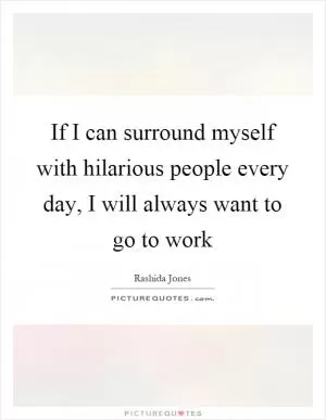 If I can surround myself with hilarious people every day, I will always want to go to work Picture Quote #1