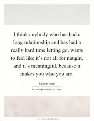I think anybody who has had a long relationship and has had a really hard time letting go, wants to feel like it’s not all for naught, and it’s meaningful, because it makes you who you are Picture Quote #1