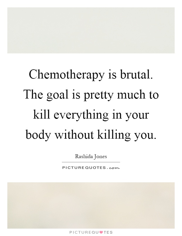 Chemotherapy is brutal. The goal is pretty much to kill everything in your body without killing you Picture Quote #1