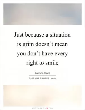 Just because a situation is grim doesn’t mean you don’t have every right to smile Picture Quote #1