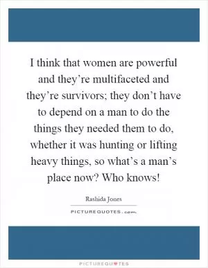 I think that women are powerful and they’re multifaceted and they’re survivors; they don’t have to depend on a man to do the things they needed them to do, whether it was hunting or lifting heavy things, so what’s a man’s place now? Who knows! Picture Quote #1