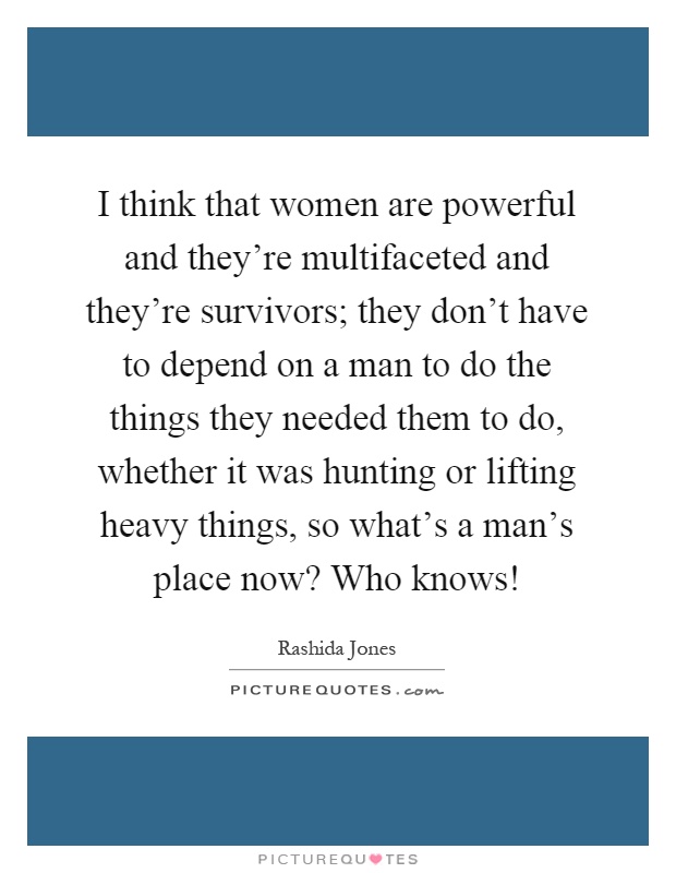 I think that women are powerful and they're multifaceted and they're survivors; they don't have to depend on a man to do the things they needed them to do, whether it was hunting or lifting heavy things, so what's a man's place now? Who knows! Picture Quote #1