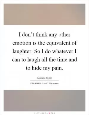 I don’t think any other emotion is the equivalent of laughter. So I do whatever I can to laugh all the time and to hide my pain Picture Quote #1