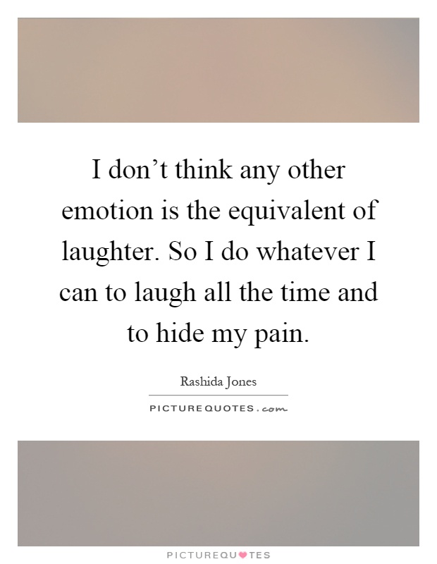 I don't think any other emotion is the equivalent of laughter. So I do whatever I can to laugh all the time and to hide my pain Picture Quote #1