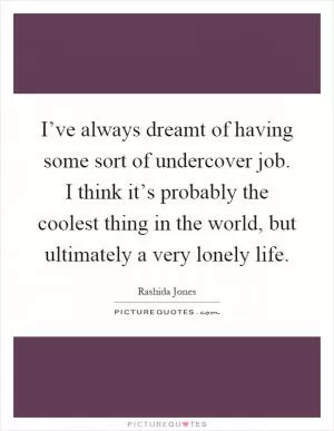 I’ve always dreamt of having some sort of undercover job. I think it’s probably the coolest thing in the world, but ultimately a very lonely life Picture Quote #1