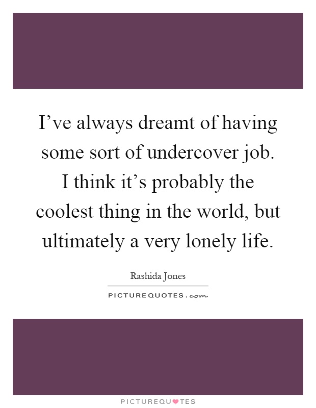 I've always dreamt of having some sort of undercover job. I think it's probably the coolest thing in the world, but ultimately a very lonely life Picture Quote #1