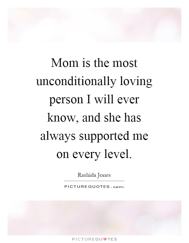 Mom is the most unconditionally loving person I will ever know, and she has always supported me on every level Picture Quote #1