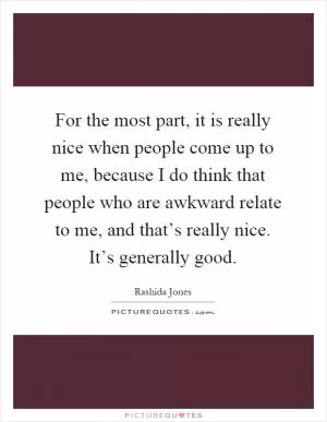 For the most part, it is really nice when people come up to me, because I do think that people who are awkward relate to me, and that’s really nice. It’s generally good Picture Quote #1
