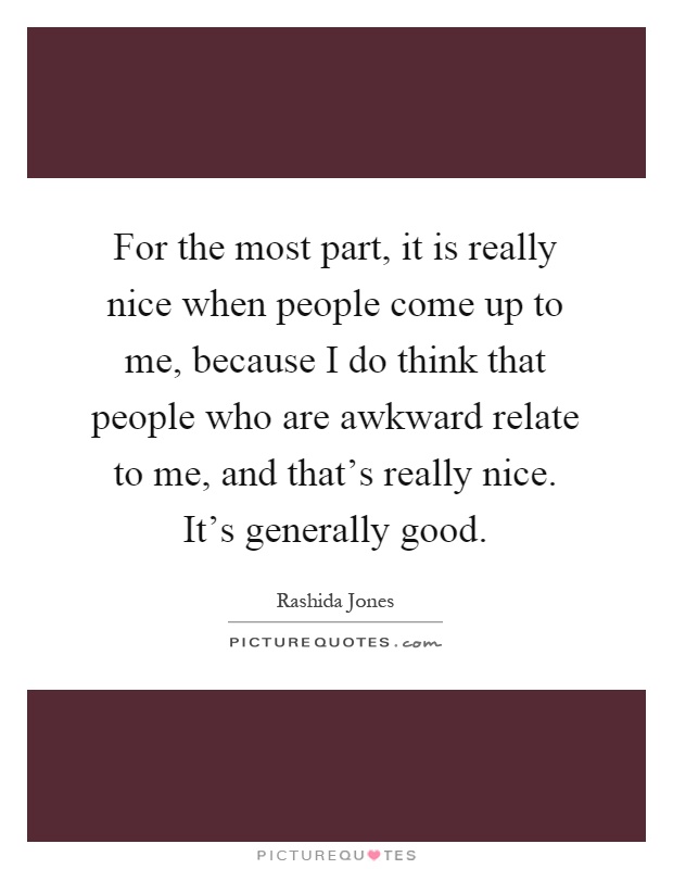 For the most part, it is really nice when people come up to me, because I do think that people who are awkward relate to me, and that's really nice. It's generally good Picture Quote #1