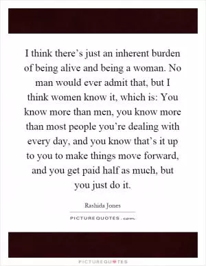 I think there’s just an inherent burden of being alive and being a woman. No man would ever admit that, but I think women know it, which is: You know more than men, you know more than most people you’re dealing with every day, and you know that’s it up to you to make things move forward, and you get paid half as much, but you just do it Picture Quote #1
