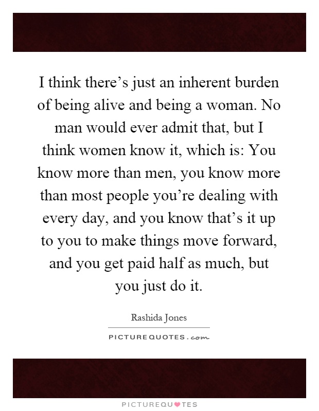 I think there's just an inherent burden of being alive and being a woman. No man would ever admit that, but I think women know it, which is: You know more than men, you know more than most people you're dealing with every day, and you know that's it up to you to make things move forward, and you get paid half as much, but you just do it Picture Quote #1