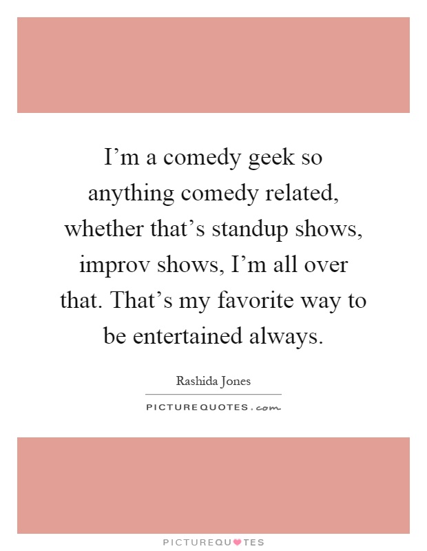 I'm a comedy geek so anything comedy related, whether that's standup shows, improv shows, I'm all over that. That's my favorite way to be entertained always Picture Quote #1