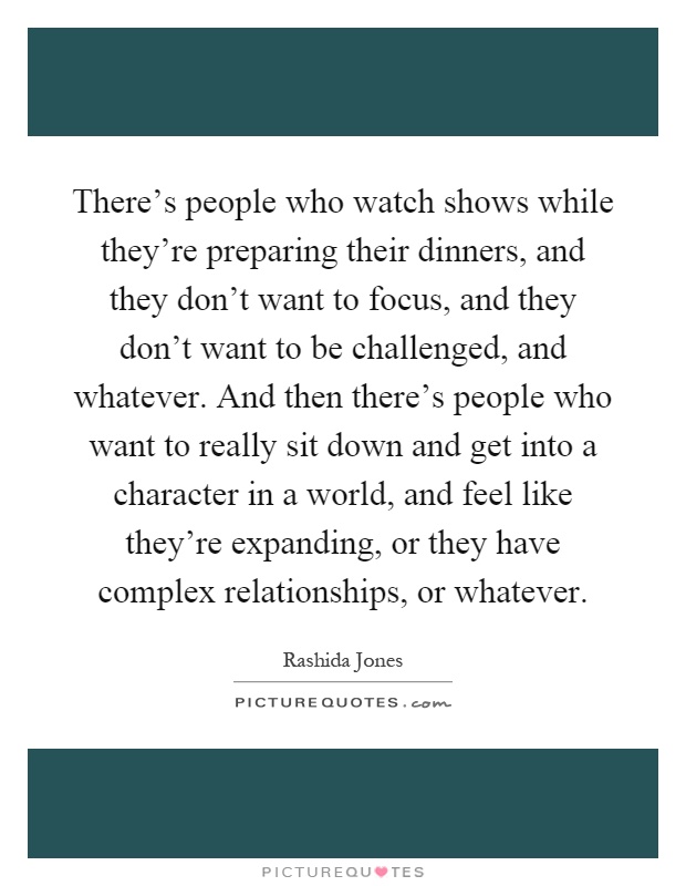There's people who watch shows while they're preparing their dinners, and they don't want to focus, and they don't want to be challenged, and whatever. And then there's people who want to really sit down and get into a character in a world, and feel like they're expanding, or they have complex relationships, or whatever Picture Quote #1