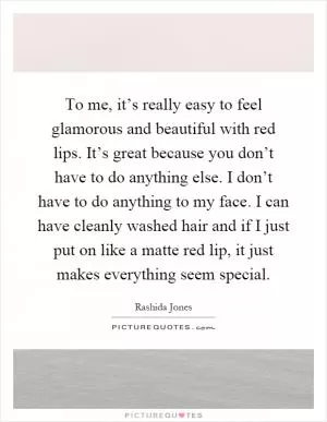 To me, it’s really easy to feel glamorous and beautiful with red lips. It’s great because you don’t have to do anything else. I don’t have to do anything to my face. I can have cleanly washed hair and if I just put on like a matte red lip, it just makes everything seem special Picture Quote #1