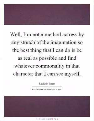 Well, I’m not a method actress by any stretch of the imagination so the best thing that I can do is be as real as possible and find whatever commonality in that character that I can see myself Picture Quote #1
