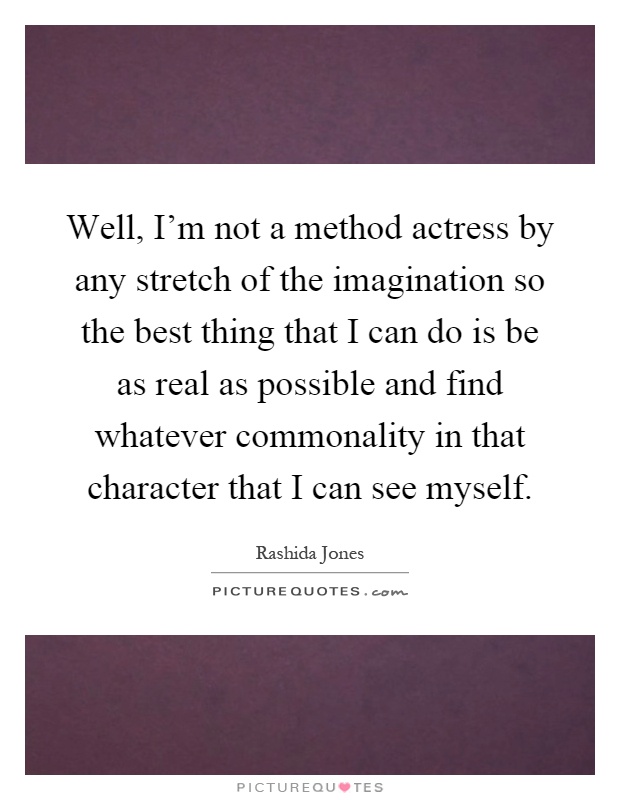 Well, I'm not a method actress by any stretch of the imagination so the best thing that I can do is be as real as possible and find whatever commonality in that character that I can see myself Picture Quote #1