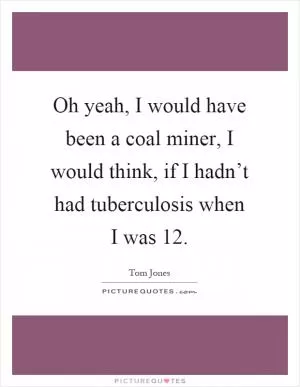 Oh yeah, I would have been a coal miner, I would think, if I hadn’t had tuberculosis when I was 12 Picture Quote #1