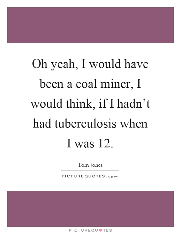 Oh yeah, I would have been a coal miner, I would think, if I hadn't had tuberculosis when I was 12 Picture Quote #1
