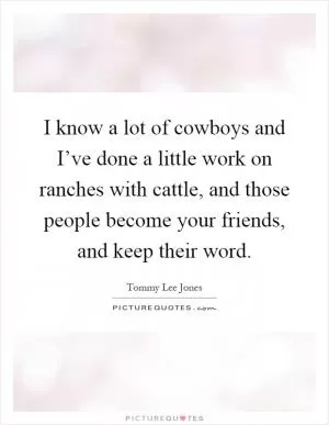 I know a lot of cowboys and I’ve done a little work on ranches with cattle, and those people become your friends, and keep their word Picture Quote #1