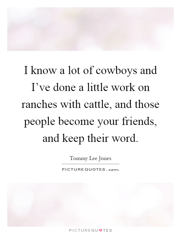 I know a lot of cowboys and I've done a little work on ranches with cattle, and those people become your friends, and keep their word Picture Quote #1