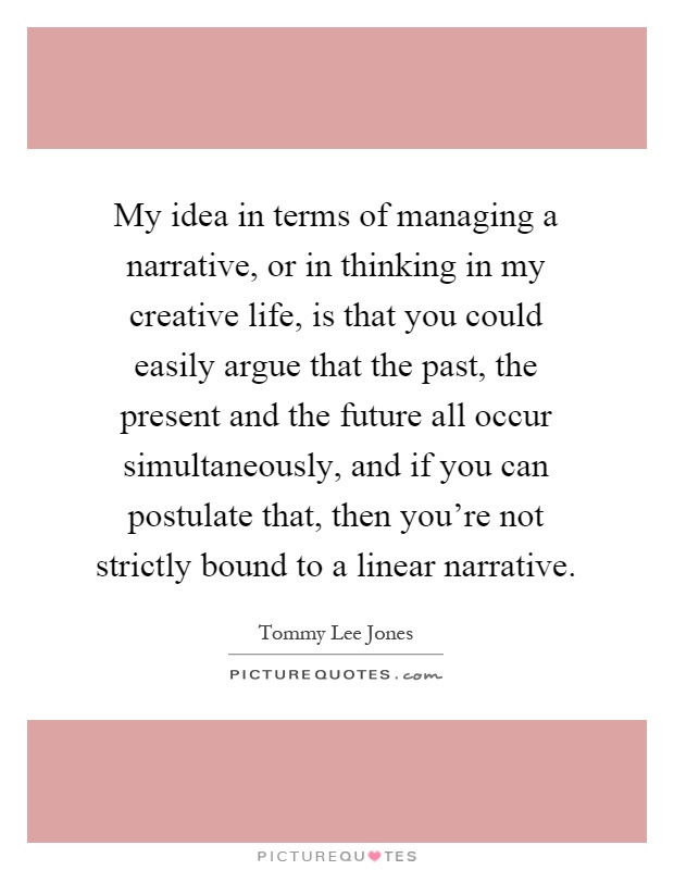 My idea in terms of managing a narrative, or in thinking in my creative life, is that you could easily argue that the past, the present and the future all occur simultaneously, and if you can postulate that, then you're not strictly bound to a linear narrative Picture Quote #1