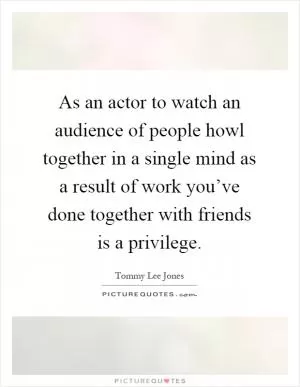 As an actor to watch an audience of people howl together in a single mind as a result of work you’ve done together with friends is a privilege Picture Quote #1