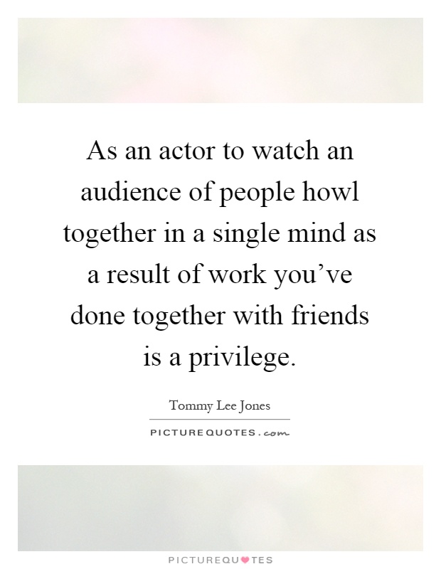 As an actor to watch an audience of people howl together in a single mind as a result of work you've done together with friends is a privilege Picture Quote #1