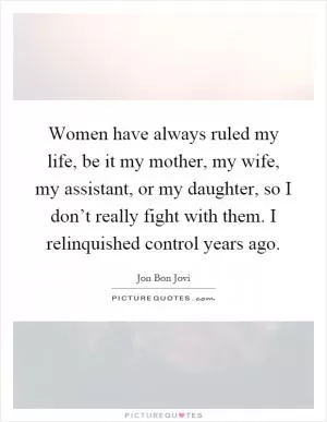 Women have always ruled my life, be it my mother, my wife, my assistant, or my daughter, so I don’t really fight with them. I relinquished control years ago Picture Quote #1