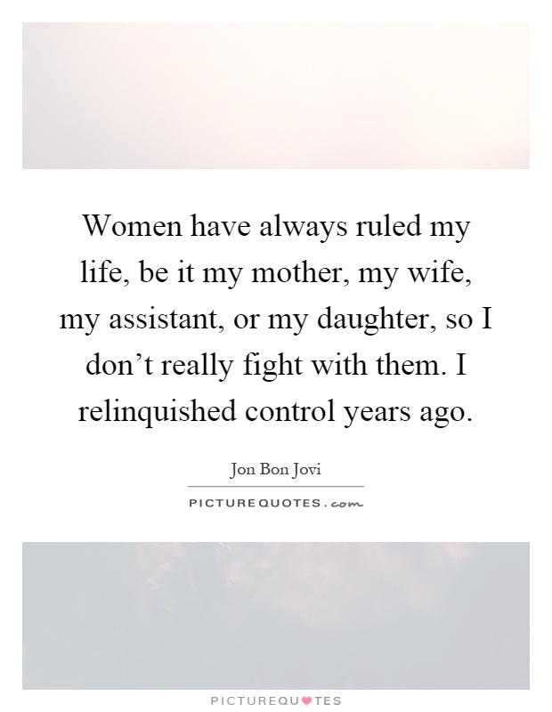 Women have always ruled my life, be it my mother, my wife, my assistant, or my daughter, so I don't really fight with them. I relinquished control years ago Picture Quote #1