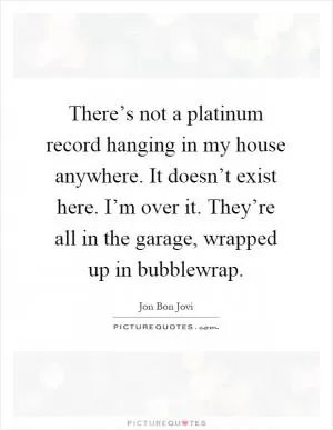 There’s not a platinum record hanging in my house anywhere. It doesn’t exist here. I’m over it. They’re all in the garage, wrapped up in bubblewrap Picture Quote #1
